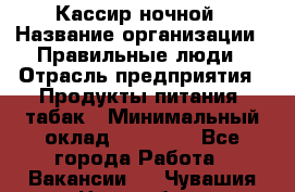 Кассир ночной › Название организации ­ Правильные люди › Отрасль предприятия ­ Продукты питания, табак › Минимальный оклад ­ 32 000 - Все города Работа » Вакансии   . Чувашия респ.,Новочебоксарск г.